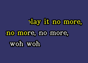 wlay it no more,

no more, no more,

woh woh