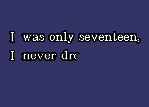 I was only seventeen,

I never dre