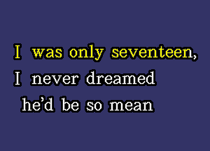 I was only seventeen,

I never dreamed

he d be so mean