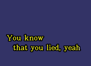 You know
that you lied, yeah