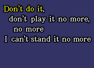 D0n t do it,
donhc play it no more,
no more

I cadt stand it no more