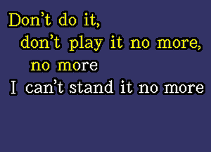 D0n t do it,
donhc play it no more,
no more

I cadt stand it no more