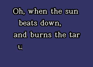 Oh, When the sun
beats down,

and burns the tar

L.