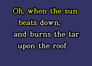 Oh, When the sun
beats down,

and burns the tar

upon the roof