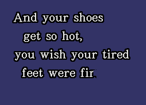 And your shoes
get so hot,

you wish your tired

f eet were f it