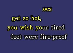 .oes

get so hot,

you Wish your tired

f eet were f ire-proof