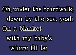 Oh, under the boardwalk,

down by the sea, yeah
On a blanket

With my babfs
where 111 be