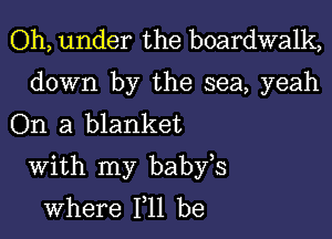 Oh, under the boardwalk,

down by the sea, yeah
On a blanket

With my babfs
where 111 be