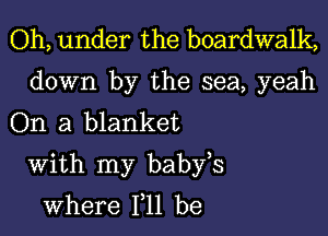 Oh, under the boardwalk,

down by the sea, yeah
On a blanket

With my babfs
where 111 be