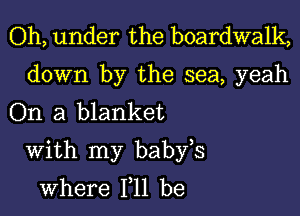 Oh, under the boardwalk,

down by the sea, yeah
On a blanket

With my babfs
where 111 be