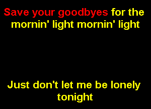 Save your goodbyes for the
mornin' light mornin' light

Just don't let me be lonely
tonight