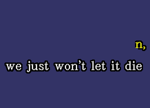 1'1,

we just w0n t let it die