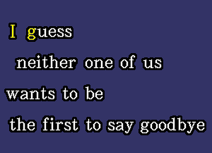 I guess
neither one of us

wants to be

the first to say goodbye