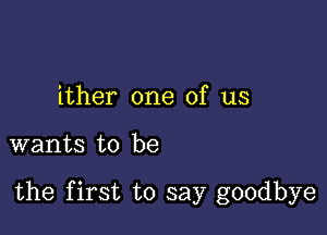 ither one of us

wants to be

the first to say goodbye