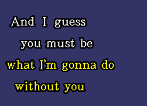 And I guess

you must be

what Fm gonna do

Without you