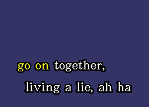 go on together,

living a lie, ah ha