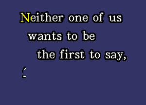 Neither one of us
wants to be

the first to say,