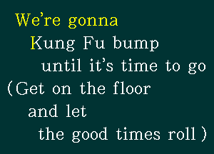 Wdre gonna
Kung Fu bump
until ifs time to go

(Get on the floor
and let
the good times r011)