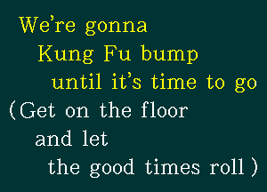 Wdre gonna
Kung Fu bump
until ifs time to go

(Get on the floor
and let
the good times r011)