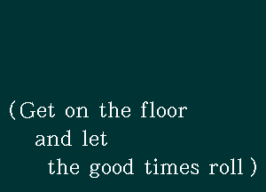 (Get on the floor
and let
the good times r011)