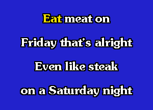 Eat meat on
Friday that's alright
Even like steak

on a Saturday night