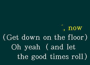 , now

(Get down on the floor)
Oh yeah (and let
the good times r011)