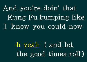 And youtre doint that
Kung Fu bumping like
I know you could now

Ih yeah (and let

the good times roll) I