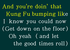 And youtre doint that
Kung Fu bumping like

I know you could now

(Get down on the floor)
Oh yeah (and let

the good times roll) I