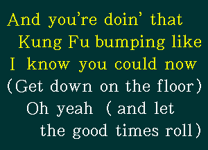 And youtre doint that
Kung Fu bumping like

I know you could now

(Get down on the floor)
Oh yeah (and let

the good times roll) I