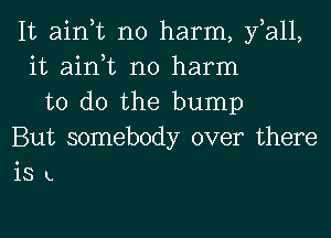 It ain,t no harm, fall,
it ain,t no harm
to do the bump
But somebody over there
IS L