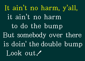 It ain,t no harm, fall,
it ain,t no harm
to do the bump
But somebody over there
is doin, the double bump
Look outX