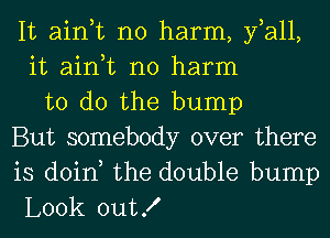 It ain,t no harm, fall,
it ain,t no harm
to do the bump
But somebody over there
is doin, the double bump
Look outX