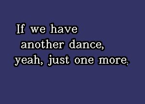 If we have
another dance,

yeah, just one more