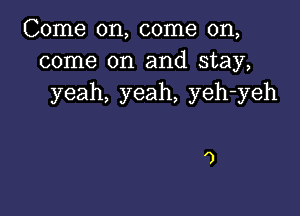 Come on, come on,
come on and stay,
yeah, yeah, yeh-yeh