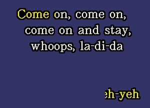 Come on, come on,
come on and stay,
whoops, la-di-da

ah-yeh