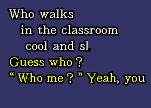 Who walks

in the classroom
cool and 51

Guess who ?
(( Who me ? ,, Yeah, you