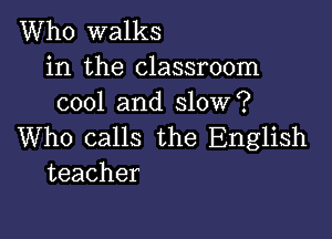 Who walks

in the classroom
cool and slow?

Who calls the English
teacher