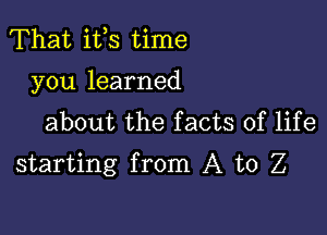 That ifs time
you learned
about the facts of life

starting from A to Z