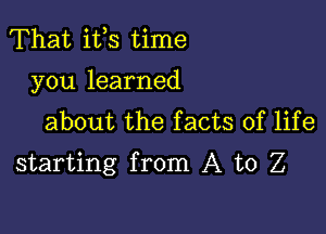 That ifs time
you learned
about the facts of life

starting from A to Z