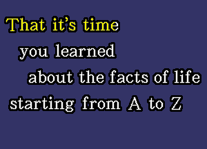 That ifs time
you learned
about the facts of life

starting from A to Z