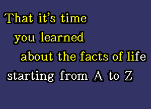 That ifs time
you learned
about the facts of life

starting from A to Z