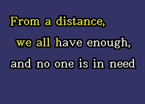 From a distance,

we all have enough,

and no one is in need