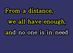 From a distance,

we all have enough,

and no one is in need