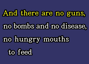 And there are no guns,
n0 bombs and no disease,

n0 hungry mouths

to f eed