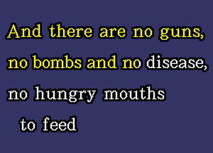 And there are no guns,
n0 bombs and no disease,

n0 hungry mouths

to f eed