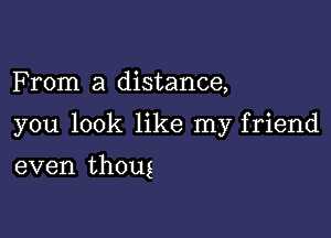 F rom a distance,

you look like my friend

even thoug