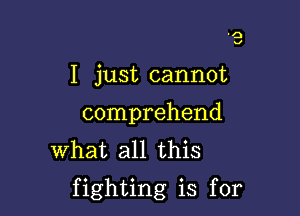 I just cannot

comprehend
What all this

fighting is for