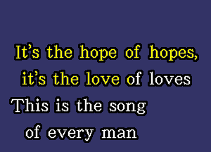 111,8 the hope of hopes,

ifs the love of loves
This is the song

of every man