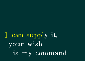 I can supply it,
your wish
is my command