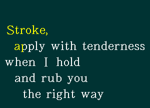 Stroke,
apply with tenderness

When I hold
and rub you
the right way